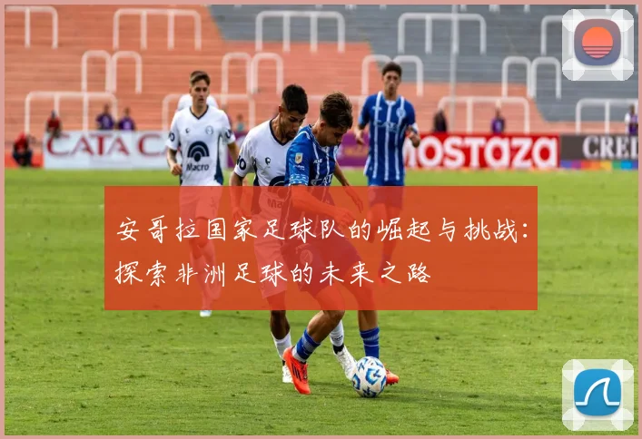 安哥拉国家足球队的崛起与挑战：探索非洲足球的未来之路
