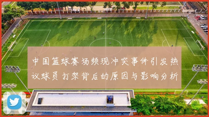 中国篮球赛场频现冲突事件引发热议球员打架背后的原因与影响分析