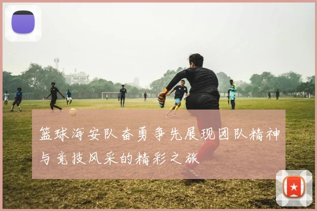 篮球海安队奋勇争先展现团队精神与竞技风采的精彩之旅