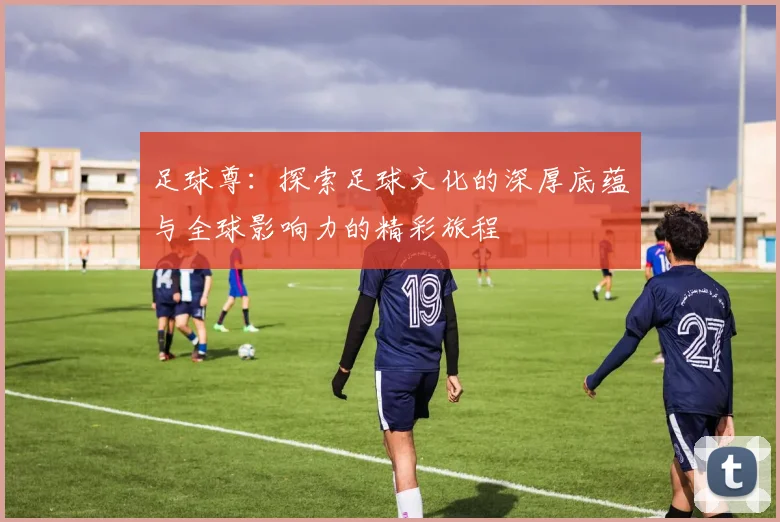 足球尊：探索足球文化的深厚底蕴与全球影响力的精彩旅程