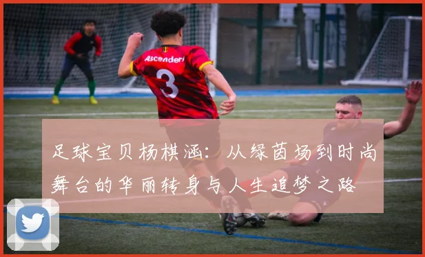 足球宝贝杨棋涵：从绿茵场到时尚舞台的华丽转身与人生追梦之路