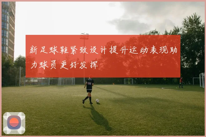 新足球鞋紧致设计提升运动表现助力球员更好发挥