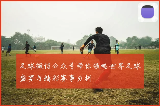 足球微信公众号带你领略世界足球盛宴与精彩赛事分析