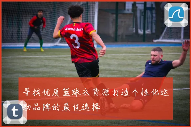 寻找优质篮球衣货源打造个性化运动品牌的最佳选择