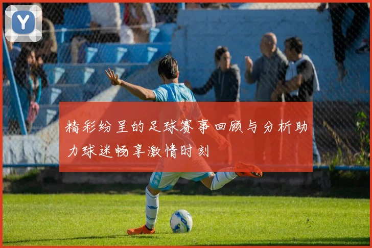 精彩纷呈的足球赛事回顾与分析助力球迷畅享激情时刻