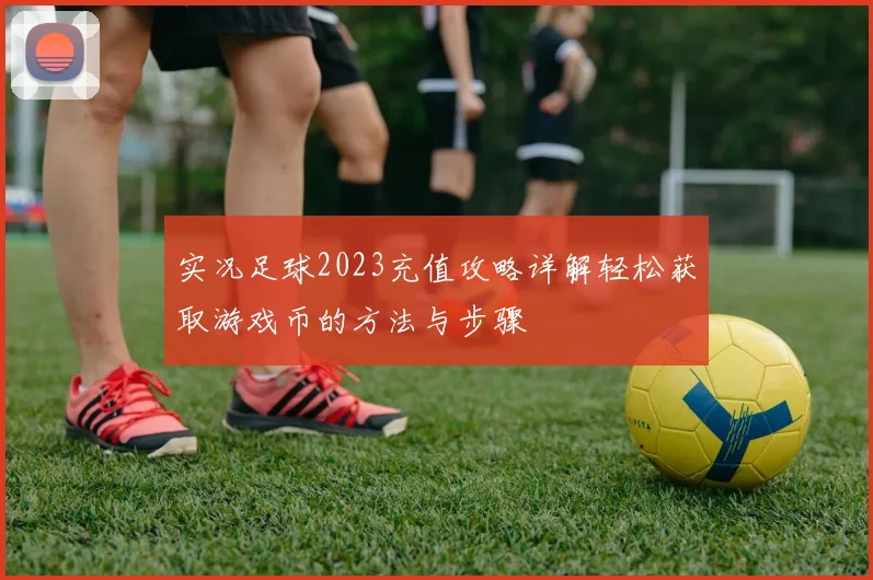 实况足球2023充值攻略详解轻松获取游戏币的方法与步骤
